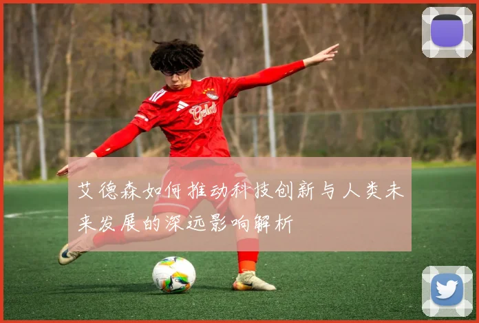 艾德森如何推动科技创新与人类未来发展的深远影响解析