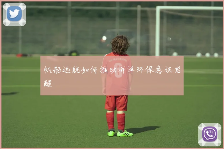帆船远航如何推动海洋环保意识觉醒