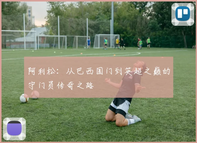 阿利松：从巴西国门到英超之巅的守门员传奇之路