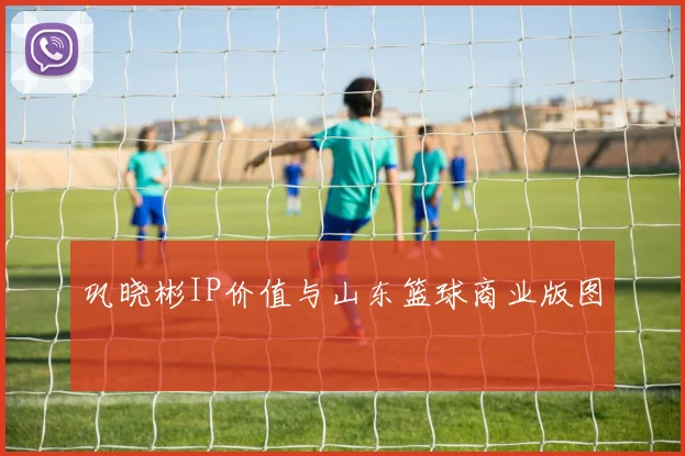 巩晓彬IP价值与山东篮球商业版图