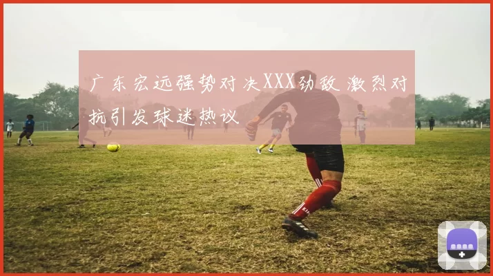 广东宏远强势对决XXX劲敌 激烈对抗引发球迷热议