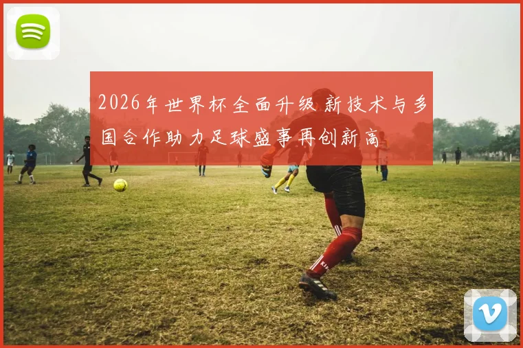 2026年世界杯全面升级 新技术与多国合作助力足球盛事再创新高