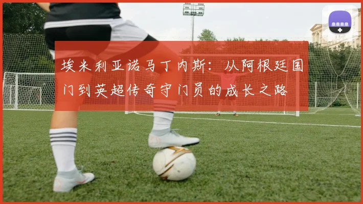 埃米利亚诺马丁内斯：从阿根廷国门到英超传奇守门员的成长之路