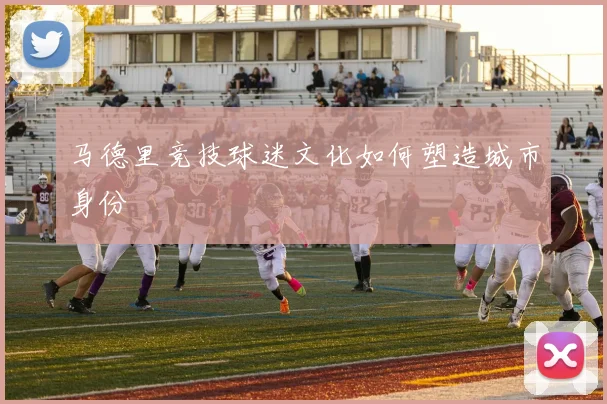 马德里竞技球迷文化如何塑造城市身份