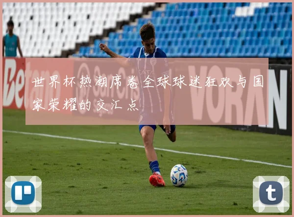 世界杯热潮席卷全球球迷狂欢与国家荣耀的交汇点
