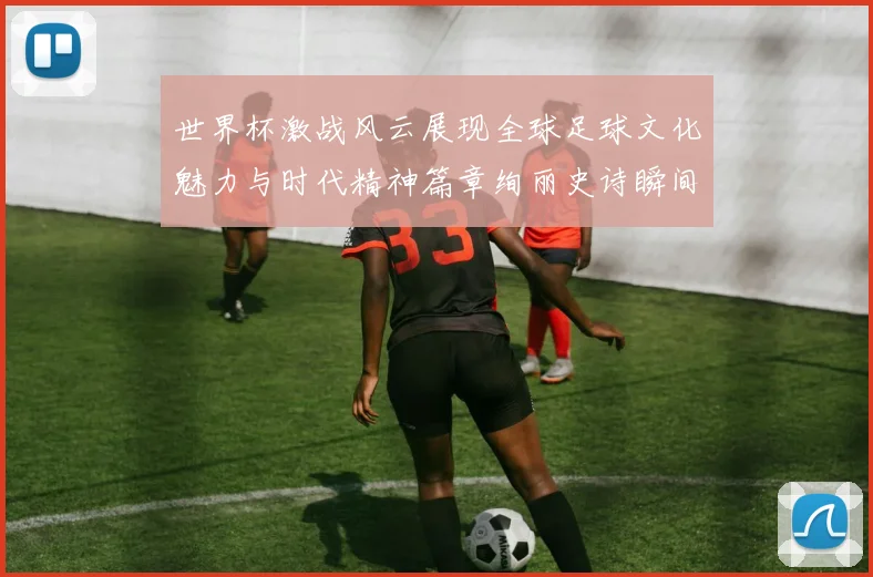 世界杯激战风云展现全球足球文化魅力与时代精神篇章绚丽史诗瞬间