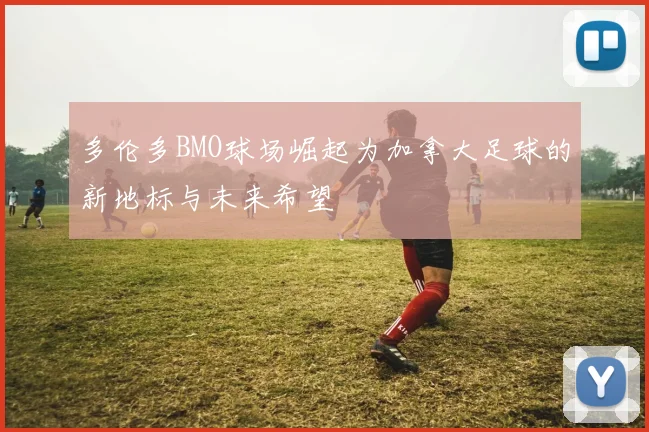 多伦多BMO球场崛起为加拿大足球的新地标与未来希望